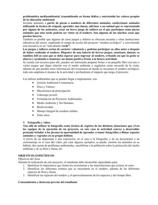 problemática medioambiental, transmitiendo en forma lúdica y entretenida los valores propios
de la educación ambiental.
Inventar animales a partir de piezas o nombres de diferentes animales, confeccionar animales
utilizando la técnica de origami, aprender una danza, adivinar a un animal que es representado
por alguno de los asistentes, crear un breve juego de tablero en el que participen como piezas
animales que mas tarde podrán ser vistos en el sendero. Son algunas de las muchas cosas que
pueden hacerse.
También es posible que algunos de estos juegos y talleres se ofrezcan escuelas y otras instituciones
educativas del sector, ampliando el campo de acción del proyecto “sendero ecológico” y convirtiendo
esta iniciativa en un “aula abierta verde”.
Los juegos y talleres serian de carácter voluntario y podrían participar en ellos antes o después
de haber realizado el sendero. Disponer de una batería de breves juegos, canciones, danzas; es
también útil en caso que se deba esperar para ingresar al sendero, evitando así que la gente se
aburra y ayudando a mantener un ánimo positivo frente a la futura actividad.
Se cuenta con recursos para ello, pueden ser interesante preparar fichas o un pequeño libro con uno o
varios juegos que digan relación con el medio ambiente y regalarlos como recuerdo de la visita,
además de que pueden tener información del ecosistema en donde se encuentra el sendero ecológico;
todo esto ampliara el alcance de la actividad y profundizara el impacto que tenga el proyecto.
Los talleres ambientales que se pueden llegar a implementar, son:
• Gestión Ambiental Comunitaria.
• Ético y Valores.
• Mecanismos de participación.
• Liderazgo juvenil.
• Formulación de Proyectos Ambientales.
• Medio Ambiente y Ser Humano.
• Biodiversidad.
• Manejo Integral de residuos sólidos.
• Entre otros.
6. Fotografía y video:
Mas allá de utilizar la fotografía como técnica de registro de las distintas situaciones que viven
los equipos de la ejecución de un proyecto, en este caso la actividad conexa a desarrollar
pretende brindar a los jóvenes la oportunidad de aprender a tomar fotografías o filmar especies
animales y vegetales en su propio hábitat.
A través de un diaporama o una exposición, en el caso e la fotografía; y de un documental o un
cortometraje en el caso del video, por citar algunos ejemplos, se puede: mostrar los animales en su
hábitat, dar cuenta de problemas ambientales, sensibilizar a la población sobre la protección del medio
ambiente y de su flora y fauna, etc.
OBJETIVOS ESPECÍFICOS
Objetivos del Área.
Durante la realización de este proyecto, el estudiante debe desarrollar capacidades para:
1. Identificar la importancia que tienen los ecosistemas y las interrelaciones que existen en estos.
2. Identificar los diferentes estratos que se encuentran en el sendero, además de las diferentes
especies de flora y fauna.
3. Identificar las riquezas del sendero y el aprovechamiento de los espacios y del tiempo libre.
Conocimientos y destrezas previas del estudiante
 