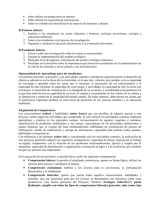 • saber realizar investigaciones en internet.
• Saber utilizar los materiales de construcción.
• Saber los métodos de identificación de especies de animales y plantas.
El Profesor deberá:
1. Explicar a los estudiantes los temas referentes a botánica, zoología, ecosistemas, ecología y
educación ambiental.
2. Guiar a los estudiantes en el proceso de investigación.
3. Organizar y moderar la ejecución del proyecto y la evaluación del mismo.
El Estudiante deberá:
1. Llevar a cabo una investigación sobre los temas ya mencionados.
2. Ejecutar la implementación del sendero ecológico.
3. Participar en la divulgación, información del sendero ecológico educativo.
4. Participar en la discusión sobre la importancia que tienen los ecosistemas en el mantenimiento de
la vida de los animales y de las plantas y sus interrelaciones.
Oportunidades de Aprendizaje para los estudiantes.
Crecimiento personal: el proyecto y sus actividades centrales contribuyen específicamente al desarrollo de
objetivos educativos en las áreas de la creatividad, en lo que dice relación, por ejemplo, con su capacidad
de investigar y aprender sobre los temas que le interesan, el incremento de sus conocimientos y la
capacidad de auto formarse, la capacidad de crear juegos y actividades, la capacidad de unir la teoría con
la practica, el desarrollo de competencias y la búsqueda de su vocación; y sociabilidad, principalmente en
lo que dice relación con su capacidad de servicio, el respeto y conocimiento de los valores de su cultura y
su disposición a conservar la integridad del mundo natural. De todas maneras, debe tenerse en cuenta que
la experiencia impactara también en otras áreas de desarrollo de las ciencias naturales y la educación
ambiental.
Adquisición de Competencias:
Los conocimientos (saber) y habilidades (saber hacer) que son posibles de adquirir gracias a este
proyecto varían según las actividades que comprenda. Si solo incluye las actividades centrales implicara
aprendizaje y practica en los siguientes campos: reconocimiento de especies vegetales y animales,
identificación de problemas ambientales y sus causas, conocimiento de las principales instituciones o
grupos humanos que se ocupan del tema medioambiental, habilidades de construcción de puestos de
información, diseño de señalización y entrega de información, capacidad para realizar visitas guiadas,
habilidades comunicativas.
Con referencia a las actitudes (saber ser) y considerando solo las actividades centrales, la realización de
este proyecto permitiría adquirir las siguientes competencias: capacidad de dirigir, disposición al trabajo
en equipo, compromiso con la solución de los problemas medioambientales, aprecio y respeto por la
naturaleza, capacidad de planificación y organización, orientación al logro y a la excelencia, por nombrar
las que nos parecen mas importantes.
En la ejecución de este proyecto, se pueden llevar acabo las siguientes competencias:
• Competencias básicas: le permite al estudiante comunicarse, pensar en forma lógica, utilizar las
ciencias para conocer e interpretar el mundo.
• Competencias ciudadanas: habilita a los jóvenes para la convivencia, la participación
democrática y la solidaridad.
• Competencias laborales: puesto que aporta todos aquellos conocimientos, habilidades y
actitudes, que son necesarios para que los jóvenes se desempeñen con eficiencia como seres
productivos. Una buena ejecución del Proyecto “Sendero Ecológico Educativo”; puede
fácilmente cumplir con todos los tipos de competencias laborales generales, tales como: tipo
 