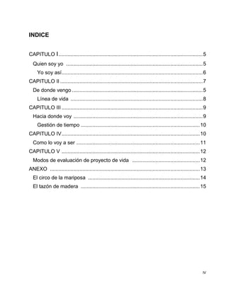 IV
INDICE
CAPITULO I..................................................................................................5
Quien soy yo .............................................................................................5
Yo soy así................................................................................................6
CAPITULO II .................................................................................................7
De donde vengo .........................................................................................5
Línea de vida ..........................................................................................8
CAPITULO III ................................................................................................9
Hacia donde voy ........................................................................................9
Gestión de tiempo .................................................................................10
CAPITULO IV..............................................................................................10
Como lo voy a ser ....................................................................................11
CAPITULO V ..............................................................................................12
Modos de evaluación de proyecto de vida ..............................................12
ANEXO ......................................................................................................13
El circo de la mariposa ............................................................................14
El tazón de madera .................................................................................15
 