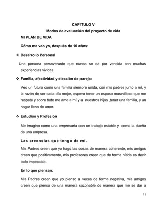 11
CAPITULO V
Modos de evaluación del proyecto de vida
MI PLAN DE VIDA
Cómo me veo yo, después de 10 años:
 Desarrollo Personal
Una persona perseverante que nunca se da por vencida con muchas
experiencias vividas.
 Familia, afectividad y elección de pareja:
Veo un futuro como una familia siempre unida, con mis padres junto a mí, y
la razón de ser cada día mejor, espero tener un esposo maravilloso que me
respete y sobre todo me ame a mí y a nuestros hijos ,tener una familia, y un
hogar lleno de amor.
 Estudios y Profesión
Me imagino como una empresaria con un trabajo estable y como la dueña
de una empresa.
Las creencias que tengo de mí.
Mis Padres creen que yo hago las cosas de manera coherente, mis amigos
creen que positivamente, mis profesores creen que de forma nítida es decir
todo impecable.
En lo que piensan:
Mis Padres creen que yo pienso a veces de forma negativa, mis amigos
creen que pienso de una manera razonable de manera que me se dar a
 