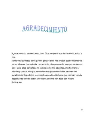 III
Agradezco todo este esfuerzo, a mi Dios ya que él nos da sabiduría, salud y
vida.
También agradezco a mis padres porque ellos me ayudan económicamente,
personalmente humanitaria, moralmente y lo que es más siempre están a mi
lado, tanto ellos como toda mi familia como mis abuelitas, mis hermanos,
mis tíos y primos. Porque todos ellos son parte de mi vida, también mis
agradecimientos a todos los maestros desde mi infancia que me han venido
depositando todo su saber y concejos que me han dado con mucha
dedicación.
 