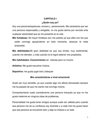 5
CAPITULO I
¿Quién soy yo?
Soy una personarespetuosa, sincera y perseverante. Me caracterizo por ser
una persona responsable y amigable, no me gusta darme por vencida ante
cualquier adversidad que se me presente en la vida.
Mis fortalezas: Mi mayor fortaleza son mis padres ya que ellos son los que
están conmigo apoyándome en todo momento, alcanzar la meta
propuesta.
Mis debilidades:Mi gran debilidad es que soy tímida, muy sentimental,
cuando me ofenden, y más cuando no lo logró obtener mis propósitos.
Mis habilidades: Conocimiento:ver noticias pero no mucho.
Artístico: Me gusta escuchar música.
Deportivo: me gusta jugar boli y básquet
Mis características a nivel emocional:
Suelo ser muy sensible, ya que cuando algo me afecta demasiado siempre
me ha pasado de que me siento mal conmigo misma.
Comportamiento suelo considerarme una persona tranquila ya que no me
gusta meterme en ninguna clase de problemas.
Personalidad me gusta tener amigos aunque suelo ser callada pero cuando
esa persona me da su confianza soy divertida y si está mal me gusta hacer
que esa persona se encuentre bien y deje su tristeza a un lado
 