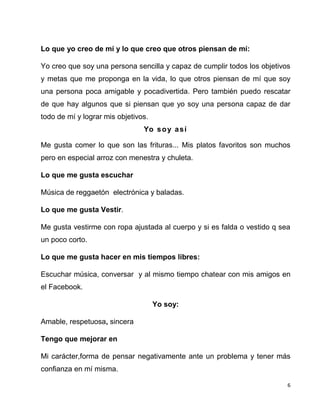 6
Lo que yo creo de mí y lo que creo que otros piensan de mí:
Yo creo que soy una persona sencilla y capaz de cumplir todos los objetivos
y metas que me proponga en la vida, lo que otros piensan de mí que soy
una persona poca amigable y pocadivertida. Pero también puedo rescatar
de que hay algunos que si piensan que yo soy una persona capaz de dar
todo de mí y lograr mis objetivos.
Yo soy así
Me gusta comer lo que son las frituras... Mis platos favoritos son muchos
pero en especial arroz con menestra y chuleta.
Lo que me gusta escuchar
Música de reggaetón electrónica y baladas.
Lo que me gusta Vestir.
Me gusta vestirme con ropa ajustada al cuerpo y si es falda o vestido q sea
un poco corto.
Lo que me gusta hacer en mis tiempos libres:
Escuchar música, conversar y al mismo tiempo chatear con mis amigos en
el Facebook.
Yo soy:
Amable, respetuosa, sincera
Tengo que mejorar en
Mi carácter,forma de pensar negativamente ante un problema y tener más
confianza en mí misma.
 