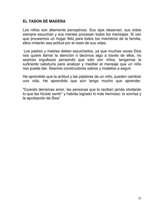15
EL TASON DE MADERA
Los niños son altamente perceptivos. Sus ojos observan, sus oídos
siempre escuchan y sus mentes procesan todos los mensajes. Si ven
que proveemos un hogar feliz para todos los miembros de la familia,
ellos imitarán esa actitud por el resto de sus vidas.
Los padres y madres deben escucharlos, ya que muchas veces Dios
nos quiere llamar la atención o decirnos algo a través de ellos, no
seamos orgullosos pensando que sólo son niños, tengamos la
suficiente sabiduría para analizar y meditar el mensaje que un niño
nos puede dar. Seamos constructores sabios y modelos a seguir.
He aprendido que la actitud y las palabras de un niño, pueden cambiar
una vida. He aprendido que aún tengo mucho que aprender.
"Cuando derramas amor, las personas que lo reciben jamás olvidarán
lo que les hiciste sentir” y habrás logrado lo más hermoso: la sonrisa y
la aprobación de Dios”
 