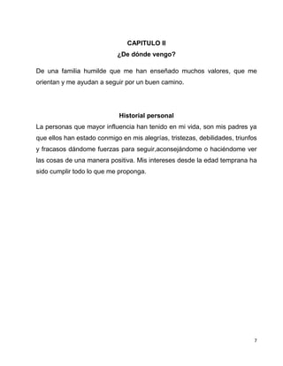 7
CAPITULO II
¿De dónde vengo?
De una familia humilde que me han enseñado muchos valores, que me
orientan y me ayudan a seguir por un buen camino.
Historial personal
La personas que mayor influencia han tenido en mi vida, son mis padres ya
que ellos han estado conmigo en mis alegrías, tristezas, debilidades, triunfos
y fracasos dándome fuerzas para seguir,aconsejándome o haciéndome ver
las cosas de una manera positiva. Mis intereses desde la edad temprana ha
sido cumplir todo lo que me proponga.
 