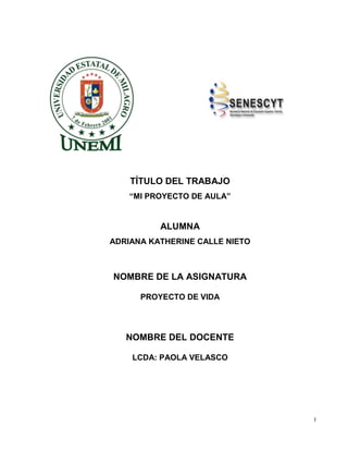 I
TÍTULO DEL TRABAJO
“MI PROYECTO DE AULA”
ALUMNA
ADRIANA KATHERINE CALLE NIETO
NOMBRE DE LA ASIGNATURA
PROYECTO DE VIDA
NOMBRE DEL DOCENTE
LCDA: PAOLA VELASCO
 