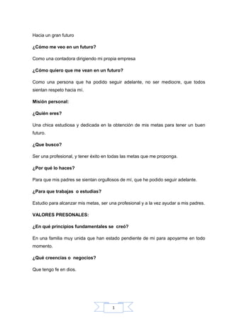 1
Hacia un gran futuro
¿Cómo me veo en un futuro?
Como una contadora dirigiendo mi propia empresa
¿Cómo quiero que me vean en un futuro?
Como una persona que ha podido seguir adelante, no ser mediocre, que todos
sientan respeto hacia mí.
Misión personal:
¿Quién eres?
Una chica estudiosa y dedicada en la obtención de mis metas para tener un buen
futuro.
¿Que busco?
Ser una profesional, y tener éxito en todas las metas que me proponga.
¿Por qué lo haces?
Para que mis padres se sientan orgullosos de mí, que he podido seguir adelante.
¿Para que trabajas o estudias?
Estudio para alcanzar mis metas, ser una profesional y a la vez ayudar a mis padres.
VALORES PRESONALES:
¿En qué principios fundamentales se creó?
En una familia muy unida que han estado pendiente de mi para apoyarme en todo
momento.
¿Qué creencias o negocios?
Que tengo fe en dios.
 
