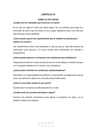 1
CAPITULO IV
COMO LO VOY HACER
¿Cuáles son las realidades que favorecen mi sueño?
En la vida uno elige el rumbo que desea seguir, soy una persona que tengo fe y
convicción de que lo que voy hacer lo voy a lograr, fijándome como una meta que
debo alcanzar a toda cabalidad.
¿Cómo puedo superar los impedimentos que la realidad me plantea para
realizar mis sueños?
Los impedimentos hacen más interesante la vida ya que es parte del proceso del
crecimiento como persona y la única manera seria enfrentarlos con decisión y
perseverancia.
¿Cómo puedo potenciar o enriquecer mis condiciones para facilitarlos?
Preparándome tanto en el área emocional como en la de intelecto, contando siempre
con el respaldo fidedigno de mi familia y mis compañeros.
¿Cómo puedo enfrentar las condiciones obstaculizadoras?
Asumiendo con responsabilidad el problema y resolviéndolo con diligencia.la vida es
como una carrera de vallas en la cual cada persona debe pasar.
¿Cómo se que logre realizar lo que quería?
Cuando todo mi proyecto se halla plasmado en mi vida.
¿Cuáles serán las acciones derivadas a seguir?
Terminar mis estudios universitarios para ejercer mi profesión con vigor y en lo
posterior realizar una maestría.
 
