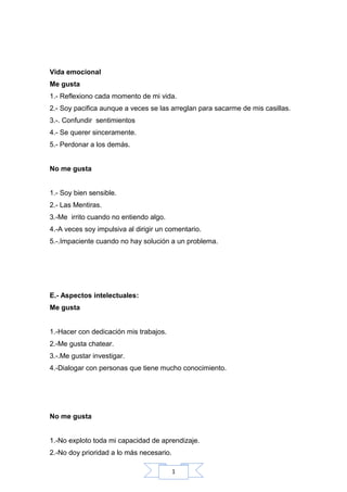 1
Vida emocional
Me gusta
1.- Reflexiono cada momento de mi vida.
2.- Soy pacifica aunque a veces se las arreglan para sacarme de mis casillas.
3.-. Confundir sentimientos
4.- Se querer sinceramente.
5.- Perdonar a los demás.
No me gusta
1.- Soy bien sensible.
2.- Las Mentiras.
3.-Me irrito cuando no entiendo algo.
4.-A veces soy impulsiva al dirigir un comentario.
5.-.Impaciente cuando no hay solución a un problema.
E.- Aspectos intelectuales:
Me gusta
1.-Hacer con dedicación mis trabajos.
2.-Me gusta chatear.
3.-.Me gustar investigar.
4.-Dialogar con personas que tiene mucho conocimiento.
No me gusta
1.-No exploto toda mi capacidad de aprendizaje.
2.-No doy prioridad a lo más necesario.
 