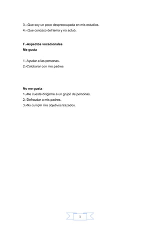 1
3.-.Que soy un poco despreocupada en mis estudios.
4.-.Que conozco del tema y no actuó.
F.-Aspectos vocacionales
Me gusta
1.-Ayudar a las personas.
2.-Colobarar con mis padres
No me gusta
1.-Me cuesta dirigirme a un grupo de personas.
2.-Defraudar a mis padres.
3.-No cumplir mis objetivos trazados.
 