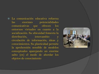  La comunicación educativa refuerza
las enormes potencialidades
comunicativas que ofrecen los
entornos virtuales en cuanto a la
socialización. Su ubicuidad fomenta la
distribución, intercambio y
circulación de información, ideas y
conocimientos. Su plasticidad permite
la aprehensión sensible de modelos
conceptuales aparejando un enorme
salto (en) el modo de abordar los
objetos de conocimiento
 