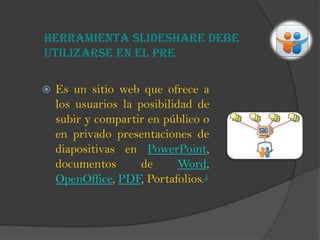 Herramienta Slideshare debe
utilizarse en el pre
 Es un sitio web que ofrece a
los usuarios la posibilidad de
subir y compartir en público o
en privado presentaciones de
diapositivas en PowerPoint,
documentos de Word,
OpenOffice, PDF, Portafolios.1
 
