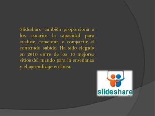 Slideshare también proporciona a
los usuarios la capacidad para
evaluar, comentar, y compartir el
contenido subido. Ha sido elegido
en 2010 entre de los 10 mejores
sitios del mundo para la enseñanza
y el aprendizaje en línea.
 
