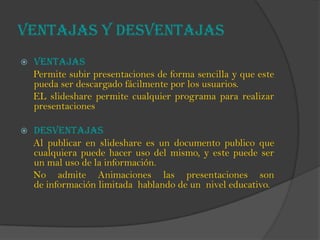 VENTAJAS Y DESVENTAJAS
 VENTAJAS
Permite subir presentaciones de forma sencilla y que este
pueda ser descargado fácilmente por los usuarios.
EL slideshare permite cualquier programa para realizar
presentaciones
 DESVENTAJAS
Al publicar en slideshare es un documento publico que
cualquiera puede hacer uso del mismo, y este puede ser
un mal uso de la información.
No admite Animaciones las presentaciones son
de información limitada hablando de un nivel educativo.
 