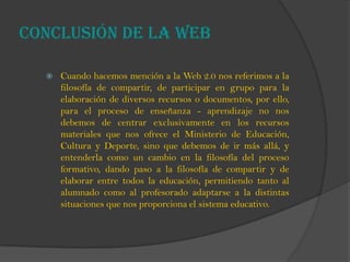 Conclusión de la web
 Cuando hacemos mención a la Web 2.0 nos referimos a la
filosofía de compartir, de participar en grupo para la
elaboración de diversos recursos o documentos, por ello,
para el proceso de enseñanza - aprendizaje no nos
debemos de centrar exclusivamente en los recursos
materiales que nos ofrece el Ministerio de Educación,
Cultura y Deporte, sino que debemos de ir más allá, y
entenderla como un cambio en la filosofía del proceso
formativo, dando paso a la filosofía de compartir y de
elaborar entre todos la educación, permitiendo tanto al
alumnado como al profesorado adaptarse a la distintas
situaciones que nos proporciona el sistema educativo.
 