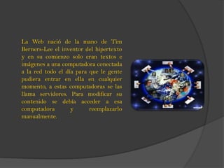 La Web nació de la mano de Tim
Berners-Lee el inventor del hipertexto
y en su comienzo solo eran textos e
imágenes a una computadora conectada
a la red todo el día para que le gente
pudiera entrar en ella en cualquier
momento, a estas computadoras se las
llama servidores. Para modificar su
contenido se debía acceder a esa
computadora y reemplazarlo
manualmente.
 