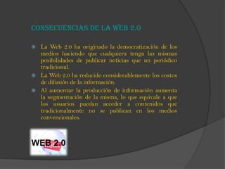 Consecuencias de la Web 2.0
 La Web 2.0 ha originado la democratización de los
medios haciendo que cualquiera tenga las mismas
posibilidades de publicar noticias que un periódico
tradicional.
 La Web 2.0 ha reducido considerablemente los costos
de difusión de la información.
 Al aumentar la producción de información aumenta
la segmentación de la misma, lo que equivale a que
los usuarios puedan acceder a contenidos que
tradicionalmente no se publican en los medios
convencionales.
 