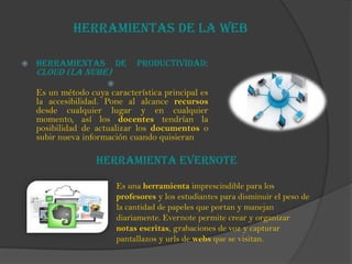 Herramientas de la web
 Herramientas de Productividad:
Cloud (la nube)

Es un método cuya característica principal es
la accesibilidad. Pone al alcance recursos
desde cualquier lugar y en cualquier
momento, así los docentes tendrían la
posibilidad de actualizar los documentos o
subir nueva información cuando quisieran
Herramienta Evernote
Es una herramienta imprescindible para los
profesores y los estudiantes para disminuir el peso de
la cantidad de papeles que portan y manejan
diariamente. Evernote permite crear y organizar
notas escritas, grabaciones de voz y capturar
pantallazos y urls de webs que se visitan.
 