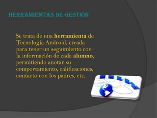 Herramientas de gestión
Se trata de una herramienta de
Tecnología Android, creada
para tener un seguimiento con
la información de cada alumno,
permitiendo anotar su
comportamiento, calificaciones,
contacto con los padres, etc.
 