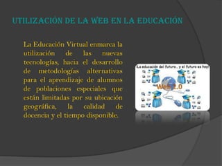 Utilización de la web en la educación
La Educación Virtual enmarca la
utilización de las nuevas
tecnologías, hacia el desarrollo
de metodologías alternativas
para el aprendizaje de alumnos
de poblaciones especiales que
están limitadas por su ubicación
geográfica, la calidad de
docencia y el tiempo disponible.
 