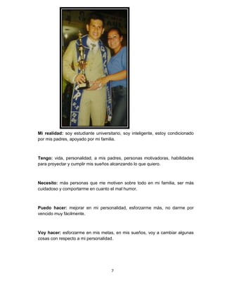 7
Mi realidad: soy estudiante universitario, soy inteligente, estoy condicionado
por mis padres, apoyado por mi familia.
Tengo: vida, personalidad, a mis padres, personas motivadoras, habilidades
para proyectar y cumplir mis sueños alcanzando lo que quiero.
Necesito: más personas que me motiven sobre todo en mi familia, ser más
cuidadoso y comportarme en cuanto el mal humor.
Puedo hacer: mejorar en mi personalidad, esforzarme más, no darme por
vencido muy fácilmente.
Voy hacer: esforzarme en mis metas, en mis sueños, voy a cambiar algunas
cosas con respecto a mi personalidad.
 
