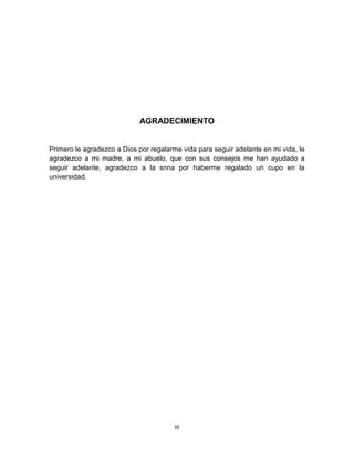 III
AGRADECIMIENTO
Primero le agradezco a Dios por regalarme vida para seguir adelante en mi vida, le
agradezco a mi madre, a mi abuelo, que con sus consejos me han ayudado a
seguir adelante, agradezco a la snna por haberme regalado un cupo en la
universidad.
 