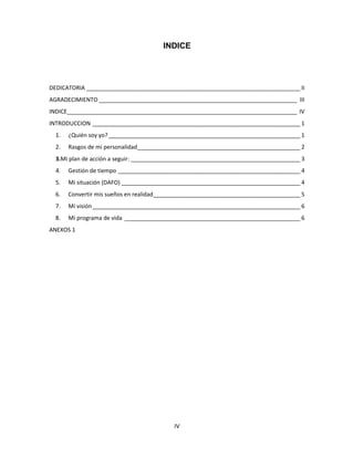 IV
INDICE
DEDICATORIA ___________________________________________________________________ II
AGRADECIMIENTO ______________________________________________________________ III
INDICE________________________________________________________________________ IV
INTRODUCCION _________________________________________________________________ 1
1. ¿Quién soy yo?____________________________________________________________ 1
2. Rasgos de mi personalidad___________________________________________________ 2
3.Mi plan de acción a seguir: _____________________________________________________ 3
4. Gestión de tiempo _________________________________________________________ 4
5. Mi situación (DAFO) ________________________________________________________ 4
6. Convertir mis sueños en realidad______________________________________________ 5
7. Mi visión_________________________________________________________________ 6
8. Mi programa de vida _______________________________________________________ 6
ANEXOS 1
 