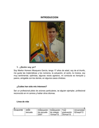 INTRODUCCION
1. ¿Quién soy yo?
Soy Marlon Homero Mosquera García, tengo 17 años de edad, soy de el triunfo,
me gusta las matemáticas y los números, la actuación, el canto, la música, soy
muy sentimental, optimista, algunas veces agresivo, mi conducta es tranquilo y
pasivo, amigable con los demás, en algunos casos chistoso.
¿Cuáles han sido mis intereses?
Ser un profesional piloto de aviones particulares, se alguien ejemplar, profesional
reconocido en mi carrera y hablar otros idiomas.
Línea de vida
03/abril/96 2000
escuela
Graduación
de escuela
2007
Graduación
de colegio
15/mar/13
Tour
graduación
25/mar/13
Universidad
02/sept/13
 