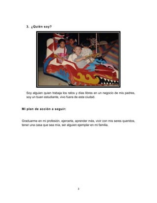 3
Soy alguien quien trabaja los ratos y días libres en un negocio de mis padres,
soy un buen estudiante, vivo fuera de esta ciudad.
Mi plan de acción a seguir:
Graduarme en mi profesión, ejercerla, aprender más, vivir con mis seres queridos,
tener una casa que sea mía, ser alguien ejemplar en mi familia.
3. ¿Quién soy?
 