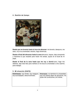 4
4. Gestión de tiempo
Desde que me levanto hasta la hora de almorzar: me levanto, desayuno, me
aseo, voy a la universidad, estudio, hago dinámicas.
Desde el final del almuerzo hasta la cena:almuerzo, reposo, dejo comprando
y haciendo lo que necesito para hacer mis tareas, ayudo en el local de mi
papá.
Desde el final de la cena hasta que me voy a dormir:ceno, hago mis
deberes, dejo todo listo para mañana si me toca la universidad o sino duermo
para trabajar.
5. Mi situación (DAFO)
Debilidades: soy tímido, soy inseguro,
soy acomplejado, desconcentrado.
Amenazas: no terminar la universidad,
que mis padres dejen de apoyarme, me
quiten las condiciones y la muerte.
 