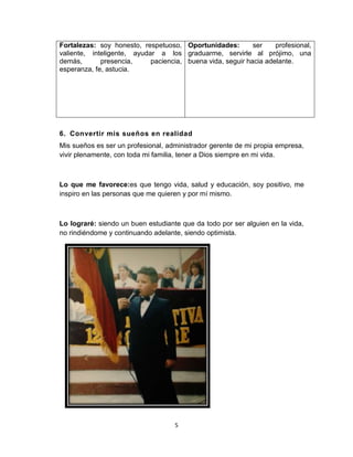 5
Fortalezas: soy honesto, respetuoso,
valiente, inteligente, ayudar a los
demás, presencia, paciencia,
esperanza, fe, astucia.
Oportunidades: ser profesional,
graduarme, servirle al prójimo, una
buena vida, seguir hacia adelante.
6. Convertir mis sueños en realidad
Mis sueños es ser un profesional, administrador gerente de mi propia empresa,
vivir plenamente, con toda mi familia, tener a Dios siempre en mi vida.
Lo que me favorece:es que tengo vida, salud y educación, soy positivo, me
inspiro en las personas que me quieren y por mí mismo.
Lo lograré: siendo un buen estudiante que da todo por ser alguien en la vida,
no rindiéndome y continuando adelante, siendo optimista.
 