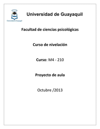 Universidad de Guayaquil
Facultad de ciencias psicológicas
Curso de nivelación
Curso: M4 - 210
Proyecto de aula
Octubre /2013
 