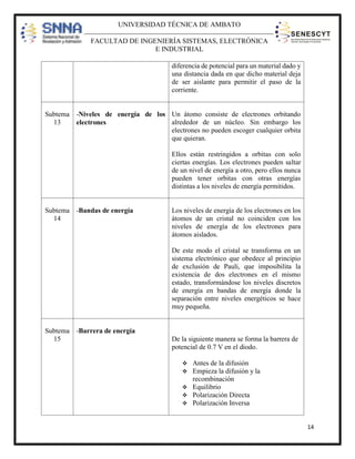 UNIVERSIDAD TÉCNICA DE AMBATO
FACULTAD DE INGENIERÍA SISTEMAS, ELECTRÓNICA
E INDUSTRIAL
diferencia de potencial para un material dado y
una distancia dada en que dicho material deja
de ser aislante para permitir el paso de la
corriente.

Subtema -Niveles de energía de los Un átomo consiste de electrones orbitando
13
alrededor de un núcleo. Sin embargo los
electrones
electrones no pueden escoger cualquier orbita
que quieran.
Ellos están restringidos a orbitas con solo
ciertas energías. Los electrones pueden saltar
de un nivel de energía a otro, pero ellos nunca
pueden tener orbitas con otras energías
distintas a los niveles de energía permitidos.

Subtema -Bandas de energía
14

Los niveles de energía de los electrones en los
átomos de un cristal no coinciden con los
niveles de energía de los electrones para
átomos aislados.
De este modo el cristal se transforma en un
sistema electrónico que obedece al principio
de exclusión de Pauli, que imposibilita la
existencia de dos electrones en el mismo
estado, transformándose los niveles discretos
de energía en bandas de energía donde la
separación entre niveles energéticos se hace
muy pequeña.

Subtema -Barrera de energía
15

De la siguiente manera se forma la barrera de
potencial de 0.7 V en el diodo.



Antes de la difusión
Empieza la difusión y la
recombinación
 Equilibrio
 Polarización Directa
 Polarización Inversa

14

 