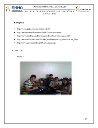 UNIVERSIDAD TÉCNICA DE AMBATO
FACULTAD DE INGENIERÍA SISTEMAS, ELECTRÓNICA
E INDUSTRIAL

Linkografía


http://es.wikipedia.org/wiki/Semiconductor



http://www.monografias.com/trabajos11/semi/semi.shtml



http://www.etitudela.com/Electrotecnia/downloads/introduccion.pdf



http://www.asifunciona.com/fisica/ke_semiconductor/ke_semiconductor_1.htm



http://www.ecured.cu/index.php/Semiconductores

10.-ANEXOS:
Anexo 1

27

 
