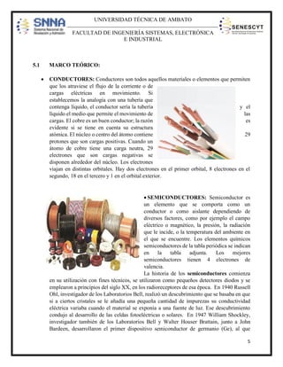 UNIVERSIDAD TÉCNICA DE AMBATO
FACULTAD DE INGENIERÍA SISTEMAS, ELECTRÓNICA
E INDUSTRIAL

5.1

MARCO TEÓRICO:


CONDUCTORES: Conductores son todos aquellos materiales o elementos que permiten
que los atraviese el flujo de la corriente o de
cargas eléctricas en movimiento. Si
establecemos la analogía con una tubería que
contenga líquido, el conductor sería la tubería
y el
líquido el medio que permite el movimiento de
las
cargas. El cobre es un buen conductor; la razón
es
evidente si se tiene en cuenta su estructura
atómica. El núcleo o centro del átomo contiene
29
protones que son cargas positivas. Cuando un
átomo de cobre tiene una carga neutra, 29
electrones que son cargas negativas se
disponen alrededor del núcleo. Los electrones
viajan en distintas orbitales. Hay dos electrones en el primer orbital, 8 electrones en el
segundo, 18 en el tercero y 1 en el orbital exterior.

 SEMICONDUCTORES: Semiconductor es
un elemento que se comporta como un
conductor o como aislante dependiendo de
diversos factores, como por ejemplo el campo
eléctrico o magnético, la presión, la radiación
que le incide, o la temperatura del ambiente en
el que se encuentre. Los elementos químicos
semiconductores de la tabla periódica se indican
en
la
tabla
adjunta.
Los
mejores
semiconductores tienen 4 electrones de
valencia.
La historia de los semiconductores comienza
en su utilización con fines técnicos, se utilizaron como pequeños detectores diodos y se
emplearon a principios del siglo XX, en los radioreceptores de esa época. En 1940 Russell
Ohl, investigador de los Laboratorios Bell, realizó un descubrimiento que se basaba en que
si a ciertos cristales se le añadía una pequeña cantidad de impurezas su conductividad
eléctrica variaba cuando el material se exponía a una fuente de luz. Ese descubrimiento
condujo al desarrollo de las celdas fotoeléctricas o solares. En 1947 William Shockley,
investigador también de los Laboratorios Bell y Walter Houser Brattain, junto a John
Bardeen, desarrollaron el primer dispositivo semiconductor de germanio (Ge), al que
5

 