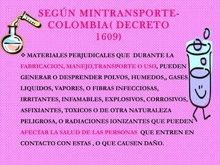 SEGÚN MINTRANSPORTE COLOMBIA( DECRETO
1609)
 MATERIALES PERJUDICALES QUE DURANTE LA
FABRICACION, MANEJO,TRANSPORTE O USO, PUEDEN
GENERAR O DESPRENDER POLVOS, HUMEDOS,, GASES,
LIQUIDOS, VAPORES, O FIBRAS INFECCIOSAS,
IRRITANTES, INFAMABLES, EXPLOSIVOS, CORROSIVOS,
ASFIXIANTES, TOXICOS O DE OTRA NATURALEZA
PELIGROSA, O RADIACIONES IONIZANTES QUE PUEDEN

AFECTAR LA SALUD DE LAS PERSONAS QUE ENTREN EN
CONTACTO CON ESTAS , O QUE CAUSEN DAÑO.

 
