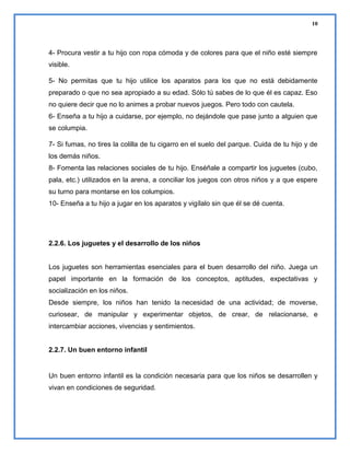 10

4- Procura vestir a tu hijo con ropa cómoda y de colores para que el niño esté siempre
visible.
5- No permitas que tu hijo utilice los aparatos para los que no está debidamente
preparado o que no sea apropiado a su edad. Sólo tú sabes de lo que él es capaz. Eso
no quiere decir que no lo animes a probar nuevos juegos. Pero todo con cautela.
6- Enseña a tu hijo a cuidarse, por ejemplo, no dejándole que pase junto a alguien que
se columpia.
7- Si fumas, no tires la colilla de tu cigarro en el suelo del parque. Cuida de tu hijo y de
los demás niños.
8- Fomenta las relaciones sociales de tu hijo. Enséñale a compartir los juguetes (cubo,
pala, etc.) utilizados en la arena, a conciliar los juegos con otros niños y a que espere
su turno para montarse en los columpios.
10- Enseña a tu hijo a jugar en los aparatos y vigílalo sin que él se dé cuenta.

2.2.6. Los juguetes y el desarrollo de los niños

Los juguetes son herramientas esenciales para el buen desarrollo del niño. Juega un
papel importante en la formación de los conceptos, aptitudes, expectativas y
socialización en los niños.
Desde siempre, los niños han tenido la necesidad de una actividad; de moverse,
curiosear, de manipular y experimentar objetos, de crear, de relacionarse, e
intercambiar acciones, vivencias y sentimientos.

2.2.7. Un buen entorno infantil

Un buen entorno infantil es la condición necesaria para que los niños se desarrollen y
vivan en condiciones de seguridad.

 