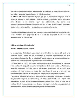 11

Más de 190 países han firmado la Convención de los Niños de las Naciones Unidades,
que deberá garantizar las condiciones de vida de los niños.
El artículo 31 trata del derecho al juego, ya que la importancia del juego para el
desarrollo del niño es bien conocida y está claramente documentada.Que el niño ha de
tener

derecho

a

un

entorno

seguro

es,

teóricamente,

algo

obvio,

pero

desafortunadamente no es tan obvio en la práctica. Toda la legislación está basada en
la aspiración a la tranquilidad y la seguridad para los seres humanos.

En varios países hay actualmente una normativa bien desarrollada que protege también
a los miembros más pequeños de la sociedad. La seguridad de los niños es
responsabilidad de los mayores.

2.2.8. Un medio ambiente limpio
Nuestra responsabilidad comun
La consciencia y el interés en cuestiones medioambientales han aumentado en toda la
sociedad. Antes, solían ser las autoridades y distintas organizaciones las que
fomentaban el desarrollo. En la actualidad, los particulares y los consumidores son
también muy conscientes de la importancia del medio ambiente.
Las actividades de HAGS han estado siempre orientadas al ambiente total de los niños
y los adultos. No se puede exagerar la importancia de la parte verde. La Naturaleza,
reforzada mediante funciones lúdicas especiales, proporciona un conjunto que
constituye el mejor entorno de juego. La Naturaleza, el agua y el aire son las
condiciones para todo tipo de vida, pero hay límites para lo que pueden soportar.
Preocuparse del medio ambiente es algo obvio, pero hacer algo efectivo para remediar
los problemas requiere conocimientos y un trabajo estructurado. En general, toda
nuestra vida requiere recursos medioambientales de una forma u otra. Apostar por el
medio ambiente no es un compromiso de poca monta para nadie. La nueva perspectiva
medioambiental deberá anclarse en todos y cada uno de nosotros

 