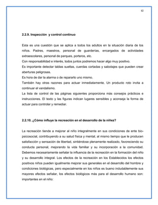 12

2.2.9. Inspección y control continuo

Esta es una cuestión que se aplica a todos los adultos en la situación diaria de los
niños. Padres, maestros, personal de guarderías, encargados de actividades
extraescolares, personal de parques, porteros, etc.
Con responsabilidad e interés, todos juntos podremos hacer algo muy positivo.
Es importante detectar tablas sueltas, cuerdas cortadas y sabotajes que pueden crear
aberturas peligrosas.
Es hora de dar la alarma o de repararlo uno mismo.
También hay otras razones para actuar inmediatamente. Un producto roto invita a
continuar el vandalismo.
La lista de control de las páginas siguientes proporciona más consejos prácticos e
instrucciones. El texto y las figuras indican lugares sensibles y aconseja la forma de
actuar para controlar y remediar.

2.2.10. ¿Cómo influye la recreación en el desarrollo de la niñez?

La recreación tiende a mejorar al niño integralmente en sus condiciones de ente biopsicosocial, contribuyendo a su salud física y mental, al mismo tiempo que le producen
satisfacción y sensación de libertad, sintiéndose plenamente realizado, favoreciendo su
conducta personal, mejorando la vida familiar y su incorporación a la comunidad.
Debemos necesariamente señalar la influencia de la recreación en la formación del niño
y su desarrollo integral. Los efectos de la recreación en los Establecidos los efectos
positivos niños pueden igualmente mejorar sus generales en el desarrollo del hombre y
condiciones biológicas, pero especialmente en los niños es bueno indudablemente sus
mayores efectos señalar, los efectos biológicos más para el desarrollo humano son:
importantes en el niño:

 
