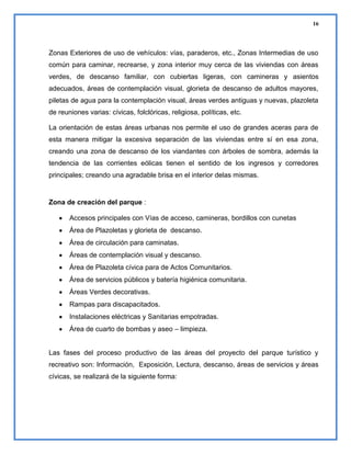 16

Zonas Exteriores de uso de vehículos: vías, paraderos, etc., Zonas Intermedias de uso
común para caminar, recrearse, y zona interior muy cerca de las viviendas con áreas
verdes, de descanso familiar, con cubiertas ligeras, con camineras y asientos
adecuados, áreas de contemplación visual, glorieta de descanso de adultos mayores,
piletas de agua para la contemplación visual, áreas verdes antiguas y nuevas, plazoleta
de reuniones varias: cívicas, folclóricas, religiosa, políticas, etc.
La orientación de estas áreas urbanas nos permite el uso de grandes aceras para de
esta manera mitigar la excesiva separación de las viviendas entre sí en esa zona,
creando una zona de descanso de los viandantes con árboles de sombra, además la
tendencia de las corrientes eólicas tienen el sentido de los ingresos y corredores
principales; creando una agradable brisa en el interior delas mismas.

Zona de creación del parque :
Accesos principales con Vías de acceso, camineras, bordillos con cunetas
Área de Plazoletas y glorieta de descanso.
Área de circulación para caminatas.
Áreas de contemplación visual y descanso.
Área de Plazoleta cívica para de Actos Comunitarios.
Área de servicios públicos y batería higiénica comunitaria.
Áreas Verdes decorativas.
Rampas para discapacitados.
Instalaciones eléctricas y Sanitarias empotradas.
Área de cuarto de bombas y aseo – limpieza.

Las fases del proceso productivo de las áreas del proyecto del parque turístico y
recreativo son: Información, Exposición, Lectura, descanso, áreas de servicios y áreas
cívicas, se realizará de la siguiente forma:

 