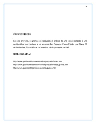 18

CONCLUSIONES
En este proyecto, se planteó en respuesta el análisis de una visión realizada a una
problemática que involucra a los sectores San Estuardo, Fanny Estela, Los Olivos, 19
de Noviembre, Ciudadela de los Maestros, de la parroquia Jambelí.

BIBLIOGRAFÍAS
http://www.guiainfantil.com/educacion/parqueinf/index.htm
http://www.guiainfantil.com/educacion/parqueinf/papel_padre.htm
http://www.guiainfantil.com/educacion/juguetes.htm

 