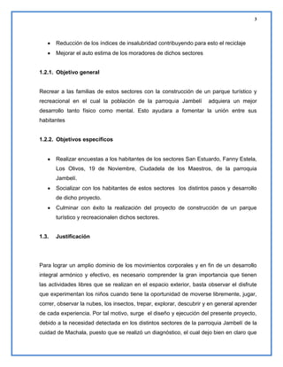 3

Reducción de los índices de insalubridad contribuyendo para esto el reciclaje
Mejorar el auto estima de los moradores de dichos sectores

1.2.1. Objetivo general

Recrear a las familias de estos sectores con la construcción de un parque turístico y
recreacional en el cual la población de la parroquia Jambelí

adquiera un mejor

desarrollo tanto físico como mental. Esto ayudara a fomentar la unión entre sus
habitantes

1.2.2. Objetivos específicos

Realizar encuestas a los habitantes de los sectores San Estuardo, Fanny Estela,
Los Olivos, 19 de Noviembre, Ciudadela de los Maestros, de la parroquia
Jambelí.
Socializar con los habitantes de estos sectores los distintos pasos y desarrollo
de dicho proyecto.
Culminar con éxito la realización del proyecto de construcción de un parque
turístico y recreacionalen dichos sectores.

1.3.

Justificación

Para lograr un amplio dominio de los movimientos corporales y en fin de un desarrollo
integral armónico y efectivo, es necesario comprender la gran importancia que tienen
las actividades libres que se realizan en el espacio exterior, basta observar el disfrute
que experimentan los niños cuando tiene la oportunidad de moverse libremente, jugar,
correr, observar la nubes, los insectos, trepar, explorar, descubrir y en general aprender
de cada experiencia. Por tal motivo, surge el diseño y ejecución del presente proyecto,
debido a la necesidad detectada en los distintos sectores de la parroquia Jambelí de la
cuidad de Machala, puesto que se realizó un diagnóstico, el cual dejo bien en claro que

 