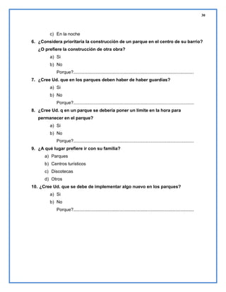 30

c) En la noche
6. ¿Considera prioritaria la construcción de un parque en el centro de su barrio?
¿O prefiere la construcción de otra obra?
a) Si
b) No
Porque?..................................................................................................
7. ¿Cree Ud. que en los parques deben haber de haber guardias?
a) Si
b) No
Porque?..................................................................................................
8. ¿Cree Ud. q en un parque se debería poner un límite en la hora para
permanecer en el parque?
a) Si
b) No
Porque?..................................................................................................
9. ¿A qué lugar prefiere ir con su familia?
a) Parques
b) Centros turísticos
c) Discotecas
d) Otros
10. ¿Cree Ud. que se debe de implementar algo nuevo en los parques?
a) Si
b) No
Porque?..................................................................................................

 