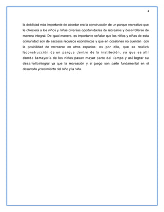 4

la debilidad más importante de abordar era la construcción de un parque recreativo que
le ofreciera a los niños y niñas diversas oportunidades de recrearse y desarrollarse de
manera integral. De igual manera, es importante señalar que los niños y niñas de esta
comunidad son de escasos recursos económicos y que en ocasiones no cuentan con
la posibilidad de recrearse en otros espacios; es por ello, que se realizó
lac o n s t r u c c i ó n d e u n p a r q u e d e n t r o d e l a i n s t i t u c i ó n , y a q u e e s a l l í
d o n d e l a mayoría de los niños pasan mayor parte del tiempo y así lograr su
desarrollointegral ya que la recreación y el juego son parte fundamental en el
desarrollo ycrecimiento del niño y la niña.

 