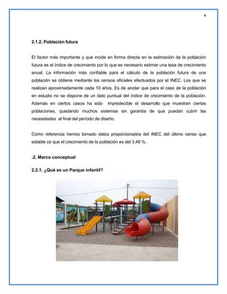 6

2.1.2. Población futura

El factor más importante y que incide en forma directa en la estimación de la población
futura es el índice de crecimiento por lo que es necesario estimar una tasa de crecimiento
anual. La información más confiable para el cálculo de la población futura de una
población se obtiene mediante los censos oficiales efectuados por el INEC. Los que se
realizan aproximadamente cada 10 años. Es de anotar que para el caso de la población
en estudio no se dispone de un dato puntual del índice de crecimiento de la población.
Además en ciertos casos ha sido

impredecible el desarrollo que muestran ciertas

poblaciones, quedando muchos sistemas sin garantía de que puedan cubrir las
necesidades al final del período de diseño.

Como referencia hemos tomado datos proporcionados del INEC del último censo que
estable ce que el crecimiento de la población es del 3,48 %.

.2. Marco conceptual
2.2.1. ¿Qué es un Parque infantil?

 