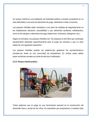 7

Un parque infantil es una instalación de titularidad pública o privada consistente en un
área delimitada y una serie de elementos de juego, destinada a niños y menores.
Los parques infantiles están sometidos a una serie de medidas de seguridad tanto en
las instalaciones (situación, accesibilidad y uso, elementos auxiliares, señalización),
como en los equipos o elementos de juego (balancines, columpios, toboganes, etc.).
Según la normativa, los parques infantiles son “los espacios al aire libre que contengan
equipamiento destinado específicamente para el juego de menores y que no sean
objeto de una regulación específica”.
Los parques infantiles pueden ser públicos (los gestionan los ayuntamientos) o
privados (su titular es una comunidad de propietarios). En ambos casos deben
pasar revisiones anuales por parte de técnicos cualificados.
2.2.2. Parque infantil publico

Todos sabemos que el juego es una herramienta esencial en la construcción del
desarrollo físico y social de los niños. Es importante que propiciemos a nuestros hijos

 