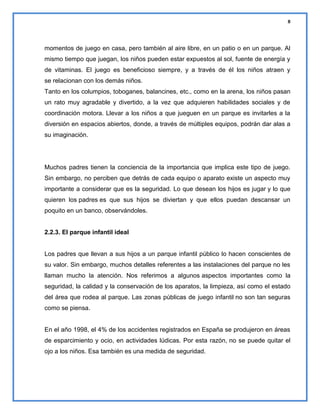 8

momentos de juego en casa, pero también al aire libre, en un patio o en un parque. Al
mismo tiempo que juegan, los niños pueden estar expuestos al sol, fuente de energía y
de vitaminas. El juego es beneficioso siempre, y a través de él los niños atraen y
se relacionan con los demás niños.
Tanto en los columpios, toboganes, balancines, etc., como en la arena, los niños pasan
un rato muy agradable y divertido, a la vez que adquieren habilidades sociales y de
coordinación motora. Llevar a los niños a que jueguen en un parque es invitarles a la
diversión en espacios abiertos, donde, a través de múltiples equipos, podrán dar alas a
su imaginación.

Muchos padres tienen la conciencia de la importancia que implica este tipo de juego.
Sin embargo, no perciben que detrás de cada equipo o aparato existe un aspecto muy
importante a considerar que es la seguridad. Lo que desean los hijos es jugar y lo que
quieren los padres es que sus hijos se diviertan y que ellos puedan descansar un
poquito en un banco, observándoles.

2.2.3. El parque infantil ideal

Los padres que llevan a sus hijos a un parque infantil público lo hacen conscientes de
su valor. Sin embargo, muchos detalles referentes a las instalaciones del parque no les
llaman mucho la atención. Nos referimos a algunos aspectos importantes como la
seguridad, la calidad y la conservación de los aparatos, la limpieza, así como el estado
del área que rodea al parque. Las zonas públicas de juego infantil no son tan seguras
como se piensa.

En el año 1998, el 4% de los accidentes registrados en España se produjeron en áreas
de esparcimiento y ocio, en actividades lúdicas. Por esta razón, no se puede quitar el
ojo a los niños. Esa también es una medida de seguridad.

 