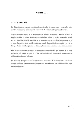 CAPITULO I

1. INTRODUCCIÓN
En el trabajo que se presenta a continuación, se detallan de manera clara y concisa los pasos
que debemos seguir y tener en cuenta al momento de realizar un Proyecto de Inversión.
Nuestro proyecto consiste en un Restaurante-Bar llamado "Mereannid", "Comida de Mar" en
español, ubicado en pasaje y el objetivo principal del mismo es ofrecer a todos los futuros
clientes la satisfacción de la necesidad de un restaurante que se especialice en comida costeña
y tenga alternativas como comida ecuatoriana para la degustación de su paladar, a su vez un
bar que ofrezca variadas opciones de cócteles y licores tanto nacionales como internacionales.
Otro atractivo de importancia para el cliente es el doble ambiente que tenemos en el lugar,
puesto que hay opción de estar en el aire libre como en área cerrada y en ambos se puede
disfrutar cómodamente del lugar.
En el capitulo 4 se puede ver todo lo referente a la inversión de cada uno de los accionistas,
que son 7 en total y financiamiento por parte del Banco General y la forma de cómo pagar
este financiamiento.

pág. 1

 