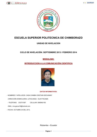 ESCUELA SUPERIOR POLITECNICA DE CHIMBORAZO
UNIDAD DE NIVELACION

CICLO DE NIVELACIÓN: SEPTIEMBRE 2013 / FEBRERO 2014

MODULO#2:
INTRODUCCION A LA COMUNICACIÓN CIENTIFICA

DATOS INFORMATIVOS:
- NOMBRES Y APELLIDOS: CASA CHIMBA CRISTIAN GEOVANNY
- DIRECCIÓN DOMICILIARIA: LATACUNGA - GUAYTACAMA
- TELÉFONO:

032721597

CELULAR: 0995842183

- MAIL: cris.geova19@hotmail.com
- FECHA: OCTUBRE 25 DEL 2013.

Riobamba – Ecuador
Página 1

 