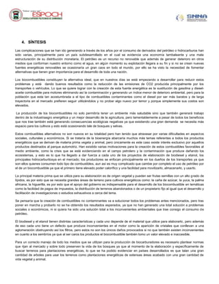 4. SÍNTESIS
Las complicaciones que se han ido generando a través de los años por el consumo de derivados del petróleo o hidrocarburos han
sido varias, principalmente para un país subdesarrollado en el cual se evidencia una economía tambaleante y una mala
estructuración de su distribución monetaria. El petróleo es un recurso no renovable que además de generar deterioro en otros
medios que conforman nuestro entorno como el agua, en algún momento su explotación llegara a su fin y si no se crean nuevas
fuentes energéticas renovables se ocasionaría un gran caos en todo el mundo, por ello se ha visto la necesidad de fomentar
alternativas que tienen gran importancia para el desarrollo de toda una nación.
Los biocombustibles constituyen la alternativa ideal, que en nuestros días se está empezando a desarrollar para reducir estos
problemas y está dando buenos resultados como la reducción de las emisiones de CO2 producida principalmente por los
transportes o vehículos. Lo que se quiere lograr con la creación de esta fuente energética es la sustitución de gasolina y dieselaceite combustible para motores eliminando así la contaminación y generando un índice menor de deterioro ambiental, pero para la
población que esta tan acostumbrada a el tipo de combustibles contaminantes como el diesel por ser más baratos y de larga
trayectoria en el mercado prefieren seguir utilizándolos y no probar algo nuevo por temor y porque simplemente sus costos son
elevados.
La producción de los biocombustibles no solo permitiría tener un ambiente más saludable sino que también generará trabajo
dentro de la industriaagro energética y un mejor desarrollo de la agricultura, pero lamentablemente a pesar de todos los beneficios
que nos trae también está generando consecuencias ecológicas negativas ya que existiendo una gran demanda se necesita más
espacio para los cultivos y esto está ocasionando tale de bosques y selvas.
Estos combustibles alternativos no son nuevos en su totalidad pero han tenido que atravesar por varias dificultades en aspectos
sociales, culturales y económicos. Si se trataría de la bioenergía abarcaría muchos más temas referentes a todos los productos
energéticos que se derivan de materia prima vegeta y animal, pero únicamente es este caso existe interés exclusivo por aquellos
productos destinados al parque automotriz. Han existido varias motivaciones para la creación de estos combustibles favorables al
medio ambiente, como la crisis que se está evidenciando en el campo petrolero y la contaminación que produce dañando los
ecosistemas, y esto es lo que ha llegado a dar fuerza a cada uno de los proyectos de elaboración de biodiesel y etanol, los
principales hidrocarburitosya en el mercado; los productores se enfocan principalmente en los dueños de los transportes ya que
son ellos quienes consumen todo tipo de combustibles, aun así es muy complicado que cambie por completo el uso de petróleo por
el de un biocombustible ya que el primero tiene elevado poder calorífico y una facilidad para movilizarlo, almacenarlo, y usarlo.
La principal materia prima que se utiliza para su elaboración es de origen vegetal y pueden ser frutas semillas con un alto g rado de
lípidos, es por esto que se necesita grandes áreas de terreno para cultivos energéticos como: la caña de azúcar, la yuca, la palma
africana, la higuerilla, es por esto que el apoyo del gobierno es indispensable para el desarrollo de los biocombustible en temáticas
como la facilidad de pagos de impuestos, la distribución de terrenos abandonados o de un propietario fijo al igual que el desarrollo y
facilitación de investigaciones o estudios exhaustivos a cerca del tema.
Se pensaría que la creación de combustibles no contaminantes va a solucionar todos los problemas antes mencionados, pero tras
poner en marcha y probarlo no se ha obtenido los resultados esperados, ya que no han generado una total solución a problemas
sociales o económicos, ni si quiera ha sido una solución total a los inconvenientes ambientales que trae consigo el consumo de
petróleo.
El biodiesel y el etanol tienen distintas características y cada uno depende de el material que utilice para elaborarlo, pero además
de eso cada uno tiene un defecto que produce inconvenientes en el motor como la aparición de cristales que conllevan a una
aglomeración obstruyendo así los filtros, pero estos no son los únicos daños provocados si no que también existen inconvenientes
en cuanto a los sembríos ya que al ser caros los productos el biocombustible también tomo un valor elevado e inaccesible.
Para un correcto manejo de todo los medios que se utilizan para la producción de biocarburadores es necesario plantear normas
que rijan al mercado y sobre todo preserven la vida de los bosques ya que al momento de la elaboración y específicamente de
buscar terrenos para plantaciones energéticas, lo que se ha podido evidenciar en países desarrollados es que talan una gran
cantidad de arboles para usar los terrenos como plantaciones energéticas de extensas áreas acabado con una gran cantidad de
vida vegetal y animal.

 